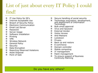 List of just about every IT Policy I could find! IT Use Policy for EE’s Internet Acceptable Use Breach of Security Policy Electronic Communication Email List Server Password Server Usage Software Installation Printing VPN Wireless Network General Policy Security Data Encryption  Reporting Observed Violations Asset Disposal Point of Sale Secure handling of social security  Technology acquisition, development, and deployment of Information Technology Bulk email approval Virus and Spyware External Vendor  Visitor Access  Anti-Malware Lockdown Privacy  Back up and restore E-commerce Domain controller Mobile computing IT management Patch management To ensure support of Business Continuity Planning Do you have any others? 
