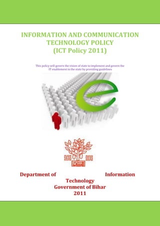 INFORMATION AND COMMUNICATION
      TECHNOLOGY POLICY
        (ICT Policy 2011)

     This policy will govern the vision of state to implement and govern the
                IT enablement in the state by providing guidelines




Department of                                               Information
                       Technology
                   Government of Bihar
                          2011


                                                                               11
 