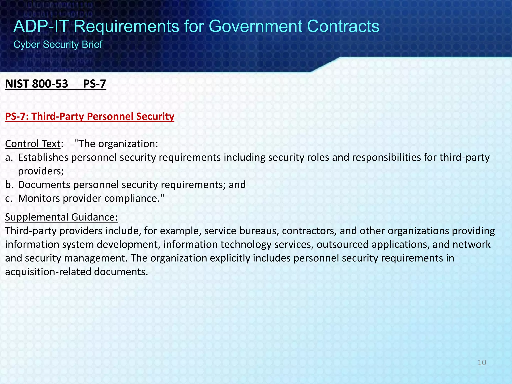 ADP-IT Requirements for Government Contracts
Cyber Security Brief
PS-7: Third-Party Personnel Security
Control Text: "The organization:
a. Establishes personnel security requirements including security roles and responsibilities for third-party
providers;
b. Documents personnel security requirements; and
c. Monitors provider compliance."
Supplemental Guidance:
Third-party providers include, for example, service bureaus, contractors, and other organizations providing
information system development, information technology services, outsourced applications, and network
and security management. The organization explicitly includes personnel security requirements in
acquisition-related documents.
NIST 800-53 PS-7
10
 