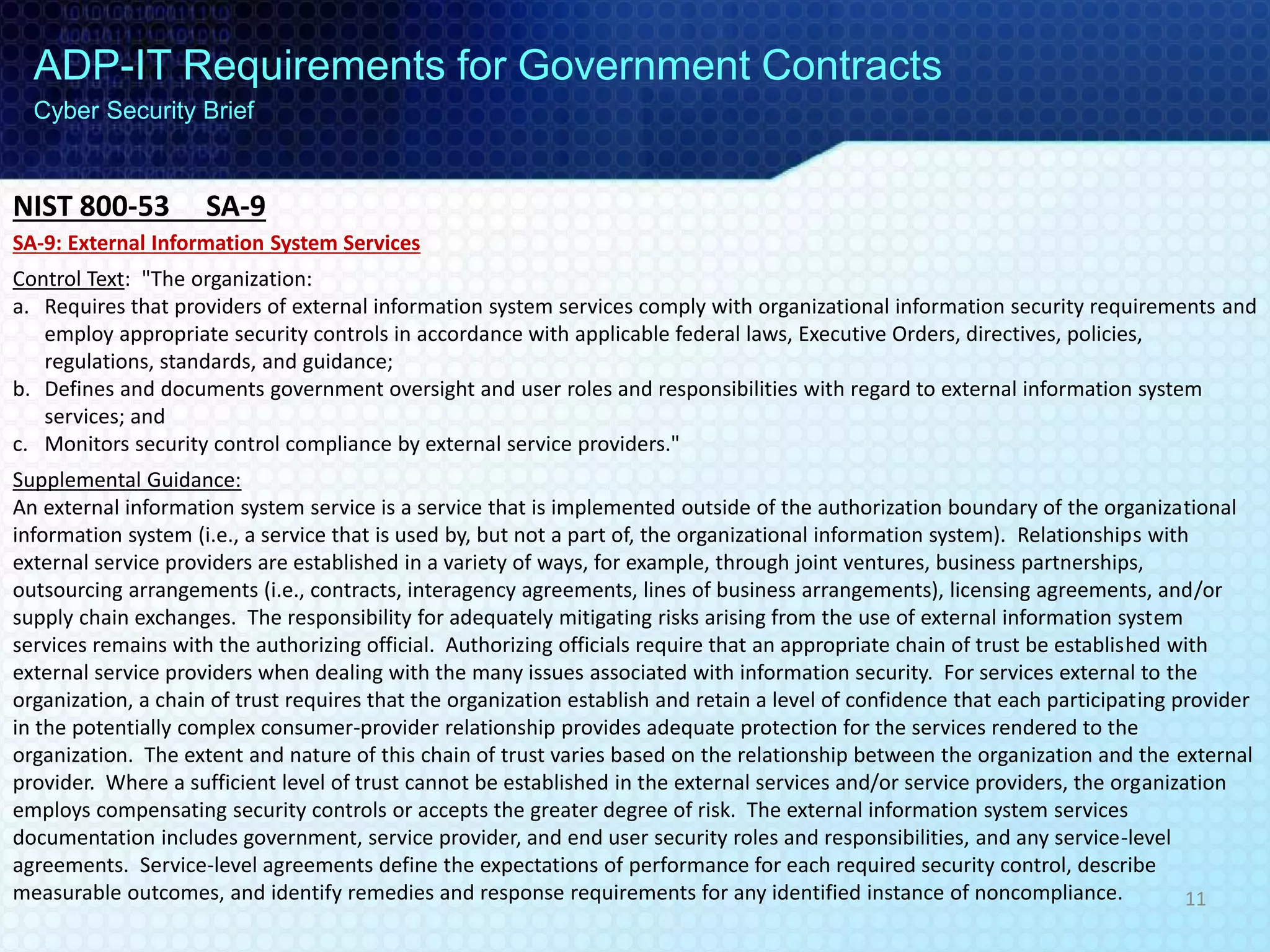 ADP-IT Requirements for Government Contracts
Cyber Security Brief
SA-9: External Information System Services
Control Text: "The organization:
a. Requires that providers of external information system services comply with organizational information security requirements and
employ appropriate security controls in accordance with applicable federal laws, Executive Orders, directives, policies,
regulations, standards, and guidance;
b. Defines and documents government oversight and user roles and responsibilities with regard to external information system
services; and
c. Monitors security control compliance by external service providers."
Supplemental Guidance:
An external information system service is a service that is implemented outside of the authorization boundary of the organizational
information system (i.e., a service that is used by, but not a part of, the organizational information system). Relationships with
external service providers are established in a variety of ways, for example, through joint ventures, business partnerships,
outsourcing arrangements (i.e., contracts, interagency agreements, lines of business arrangements), licensing agreements, and/or
supply chain exchanges. The responsibility for adequately mitigating risks arising from the use of external information system
services remains with the authorizing official. Authorizing officials require that an appropriate chain of trust be established with
external service providers when dealing with the many issues associated with information security. For services external to the
organization, a chain of trust requires that the organization establish and retain a level of confidence that each participating provider
in the potentially complex consumer-provider relationship provides adequate protection for the services rendered to the
organization. The extent and nature of this chain of trust varies based on the relationship between the organization and the external
provider. Where a sufficient level of trust cannot be established in the external services and/or service providers, the organization
employs compensating security controls or accepts the greater degree of risk. The external information system services
documentation includes government, service provider, and end user security roles and responsibilities, and any service-level
agreements. Service-level agreements define the expectations of performance for each required security control, describe
measurable outcomes, and identify remedies and response requirements for any identified instance of noncompliance.
NIST 800-53 SA-9
11
 
