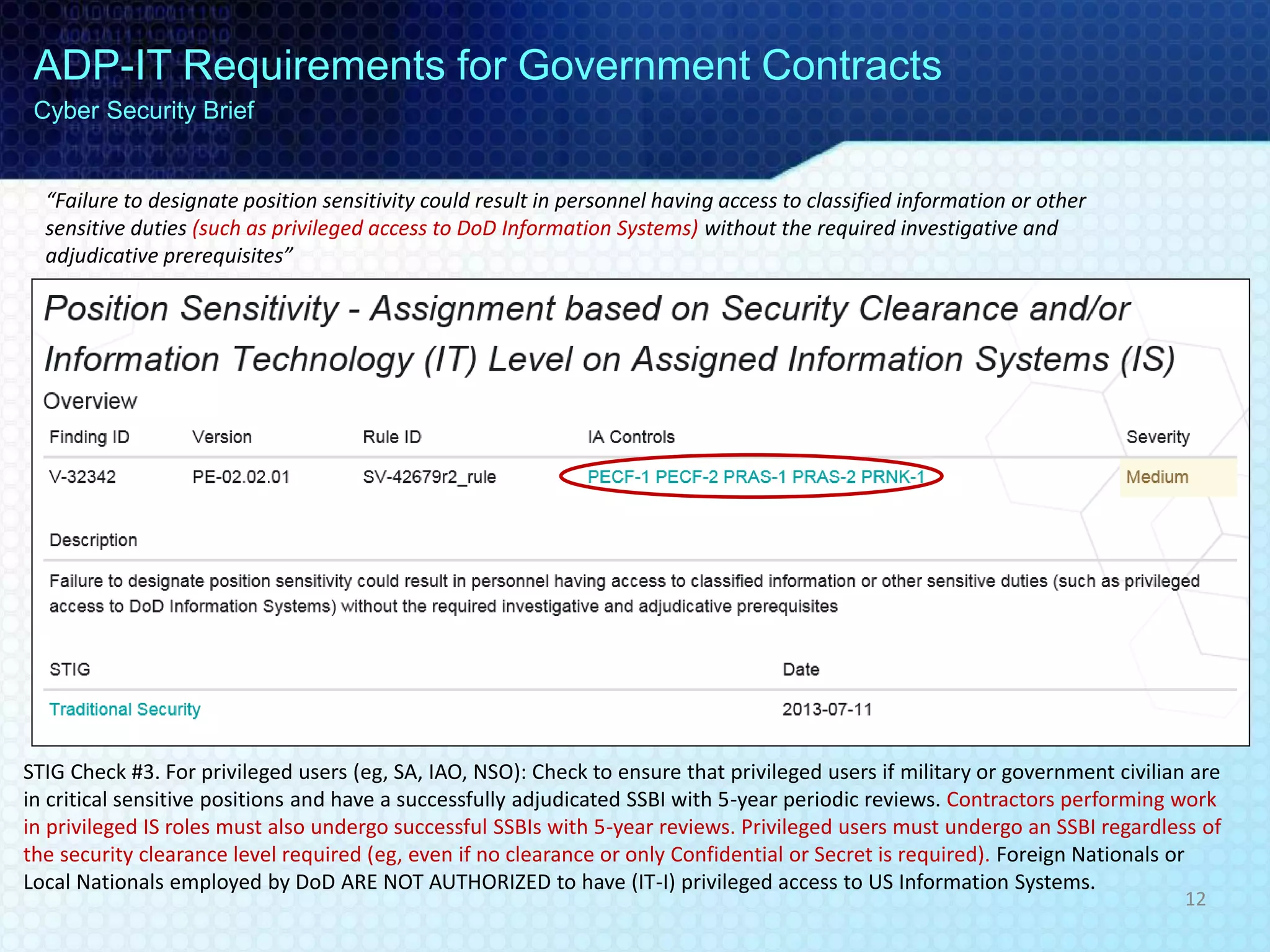 “Failure to designate position sensitivity could result in personnel having access to classified information or other
sensitive duties (such as privileged access to DoD Information Systems) without the required investigative and
adjudicative prerequisites”
STIG Check #3. For privileged users (eg, SA, IAO, NSO): Check to ensure that privileged users if military or government civilian are
in critical sensitive positions and have a successfully adjudicated SSBI with 5-year periodic reviews. Contractors performing work
in privileged IS roles must also undergo successful SSBIs with 5-year reviews. Privileged users must undergo an SSBI regardless of
the security clearance level required (eg, even if no clearance or only Confidential or Secret is required). Foreign Nationals or
Local Nationals employed by DoD ARE NOT AUTHORIZED to have (IT-I) privileged access to US Information Systems.
ADP-IT Requirements for Government Contracts
Cyber Security Brief
12
 