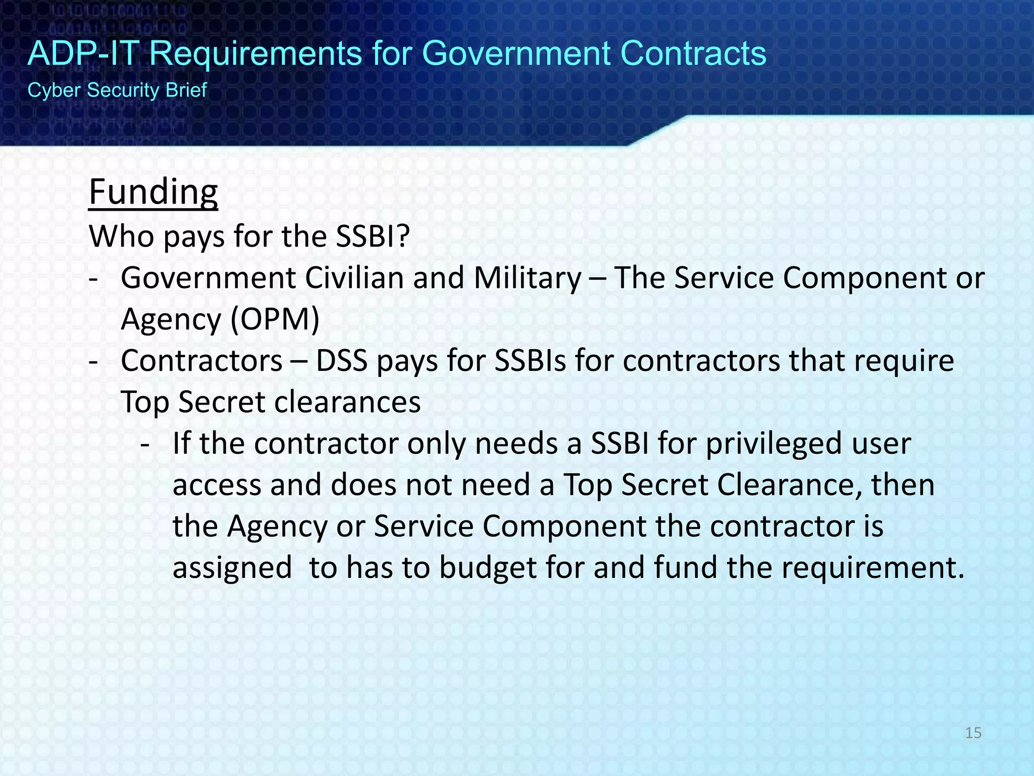 ADP-IT Requirements for Government Contracts
Cyber Security Brief
Funding
Who pays for the SSBI?
- Government Civilian and Military – The Service Component or
Agency (OPM)
- Contractors – DSS pays for SSBIs for contractors that require
Top Secret clearances
- If the contractor only needs a SSBI for privileged user
access and does not need a Top Secret Clearance, then
the Agency or Service Component the contractor is
assigned to has to budget for and fund the requirement.
15
 