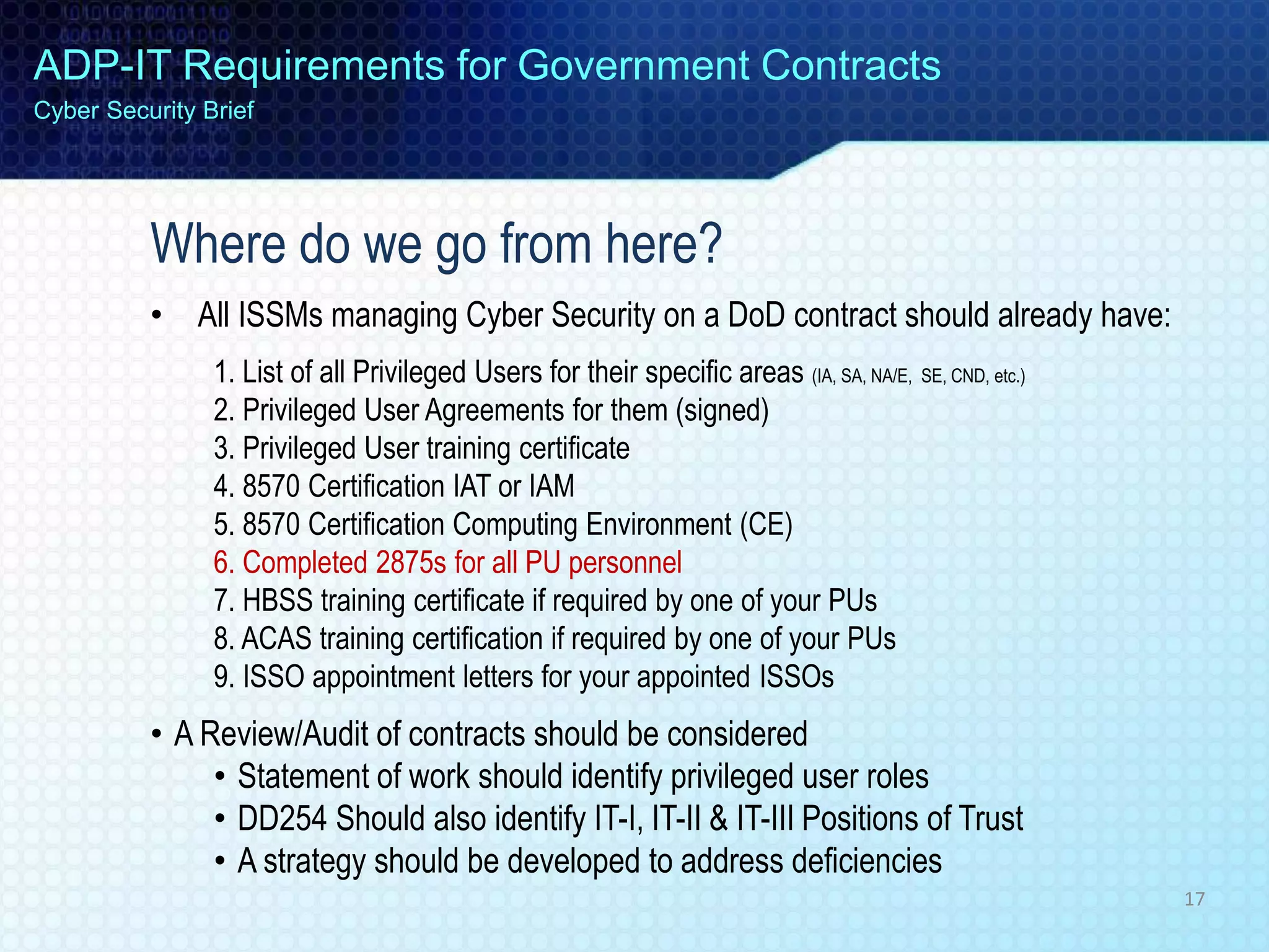 Where do we go from here?
• All ISSMs managing Cyber Security on a DoD contract should already have:
1. List of all Privileged Users for their specific areas (IA, SA, NA/E, SE, CND, etc.)
2. Privileged User Agreements for them (signed)
3. Privileged User training certificate
4. 8570 Certification IAT or IAM
5. 8570 Certification Computing Environment (CE)
6. Completed 2875s for all PU personnel
7. HBSS training certificate if required by one of your PUs
8. ACAS training certification if required by one of your PUs
9. ISSO appointment letters for your appointed ISSOs
• A Review/Audit of contracts should be considered
• Statement of work should identify privileged user roles
• DD254 Should also identify IT-I, IT-II & IT-III Positions of Trust
• A strategy should be developed to address deficiencies
ADP-IT Requirements for Government Contracts
Cyber Security Brief
17
 