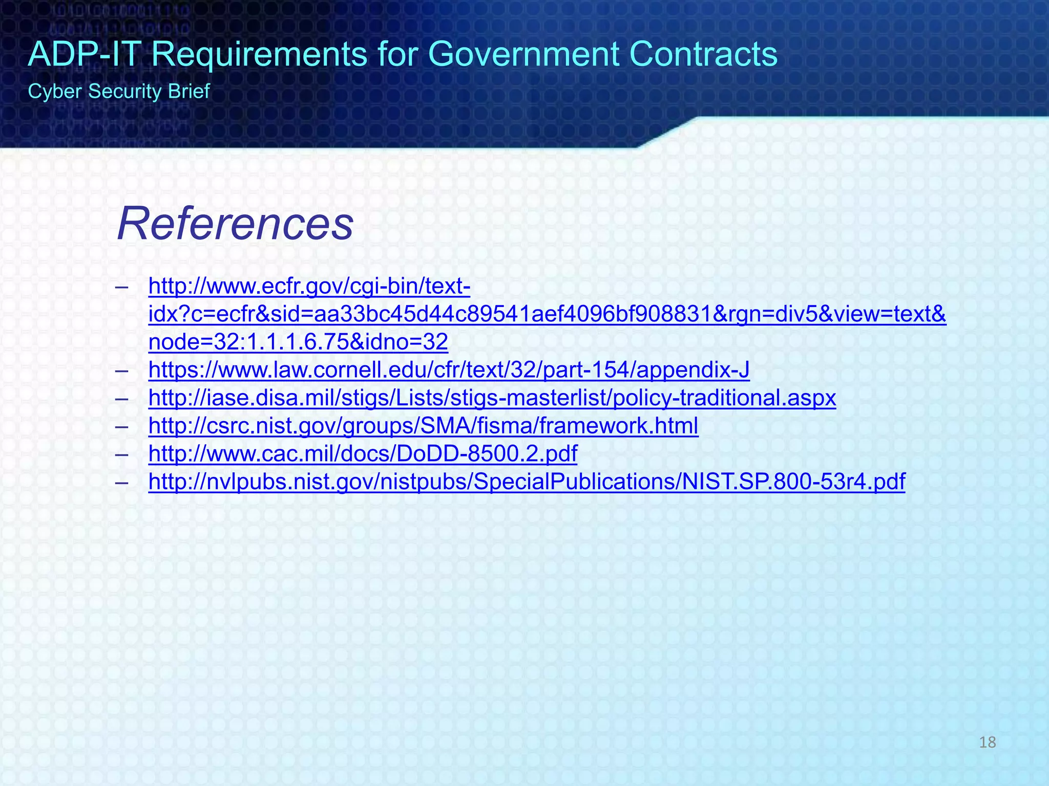 References
– http://www.ecfr.gov/cgi-bin/text-
idx?c=ecfr&sid=aa33bc45d44c89541aef4096bf908831&rgn=div5&view=text&
node=32:1.1.1.6.75&idno=32
– https://www.law.cornell.edu/cfr/text/32/part-154/appendix-J
– http://iase.disa.mil/stigs/Lists/stigs-masterlist/policy-traditional.aspx
– http://csrc.nist.gov/groups/SMA/fisma/framework.html
– http://www.cac.mil/docs/DoDD-8500.2.pdf
– http://nvlpubs.nist.gov/nistpubs/SpecialPublications/NIST.SP.800-53r4.pdf
ADP-IT Requirements for Government Contracts
Cyber Security Brief
18
 