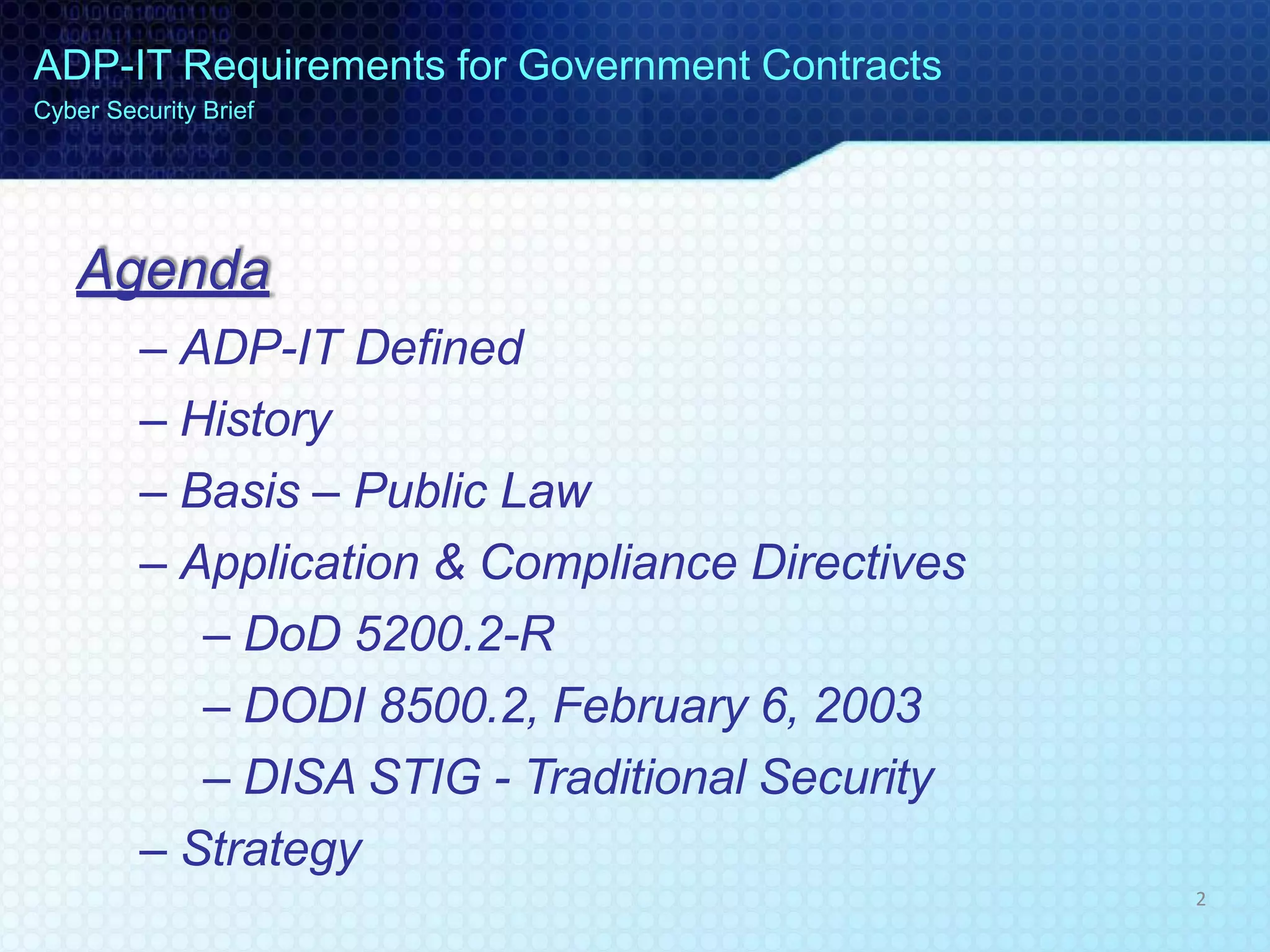 Agenda
– ADP-IT Defined
– History
– Basis – Public Law
– Application & Compliance Directives
– DoD 5200.2-R
– DODI 8500.2, February 6, 2003
– DISA STIG - Traditional Security
– Strategy
ADP-IT Requirements for Government Contracts
Cyber Security Brief
2
 