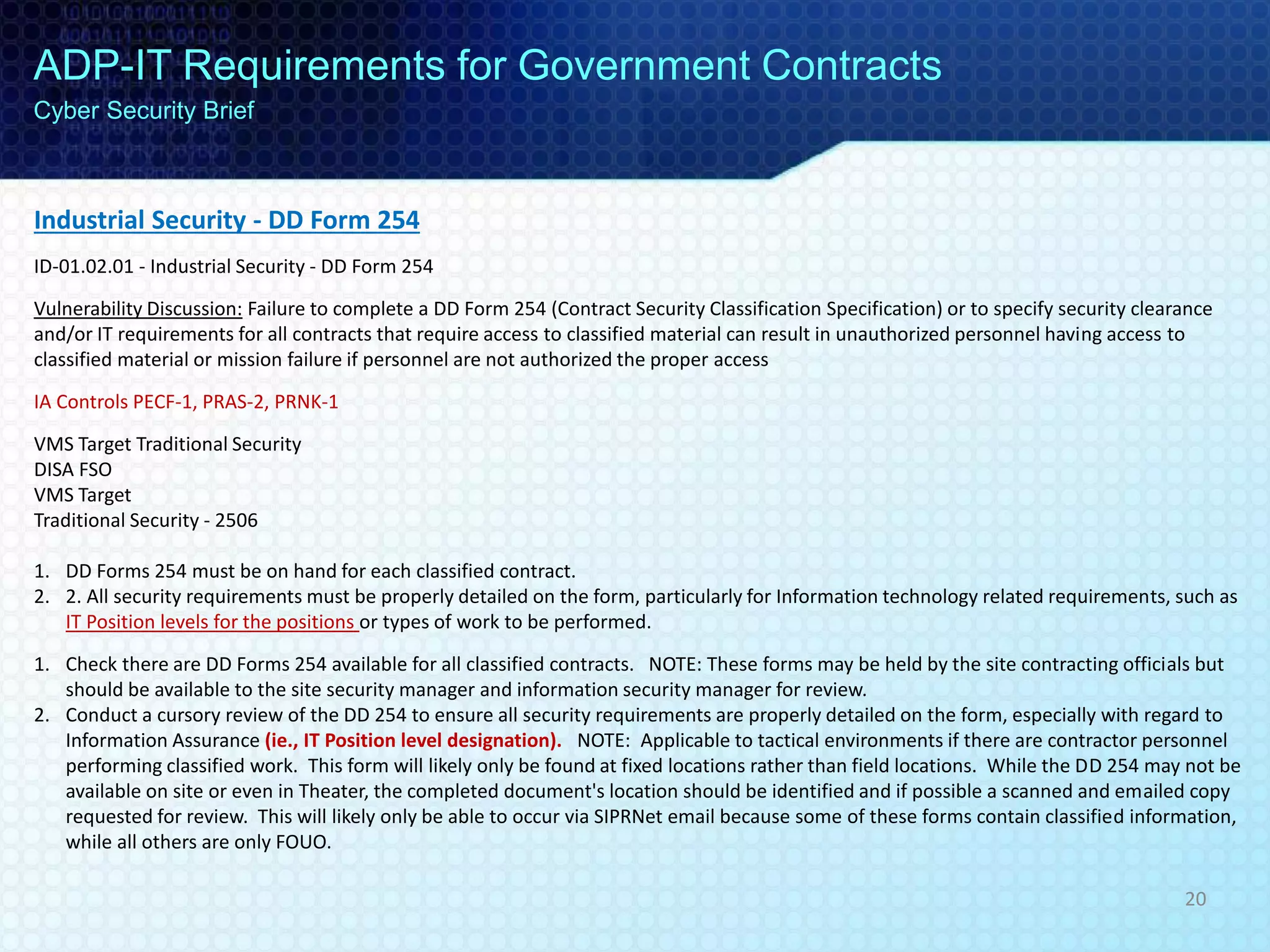 Industrial Security - DD Form 254
ID-01.02.01 - Industrial Security - DD Form 254
Vulnerability Discussion: Failure to complete a DD Form 254 (Contract Security Classification Specification) or to specify security clearance
and/or IT requirements for all contracts that require access to classified material can result in unauthorized personnel having access to
classified material or mission failure if personnel are not authorized the proper access
IA Controls PECF-1, PRAS-2, PRNK-1
VMS Target Traditional Security
DISA FSO
VMS Target
Traditional Security - 2506
1. DD Forms 254 must be on hand for each classified contract.
2. 2. All security requirements must be properly detailed on the form, particularly for Information technology related requirements, such as
IT Position levels for the positions or types of work to be performed.
1. Check there are DD Forms 254 available for all classified contracts. NOTE: These forms may be held by the site contracting officials but
should be available to the site security manager and information security manager for review.
2. Conduct a cursory review of the DD 254 to ensure all security requirements are properly detailed on the form, especially with regard to
Information Assurance (ie., IT Position level designation). NOTE: Applicable to tactical environments if there are contractor personnel
performing classified work. This form will likely only be found at fixed locations rather than field locations. While the DD 254 may not be
available on site or even in Theater, the completed document's location should be identified and if possible a scanned and emailed copy
requested for review. This will likely only be able to occur via SIPRNet email because some of these forms contain classified information,
while all others are only FOUO.
ADP-IT Requirements for Government Contracts
Cyber Security Brief
20
 