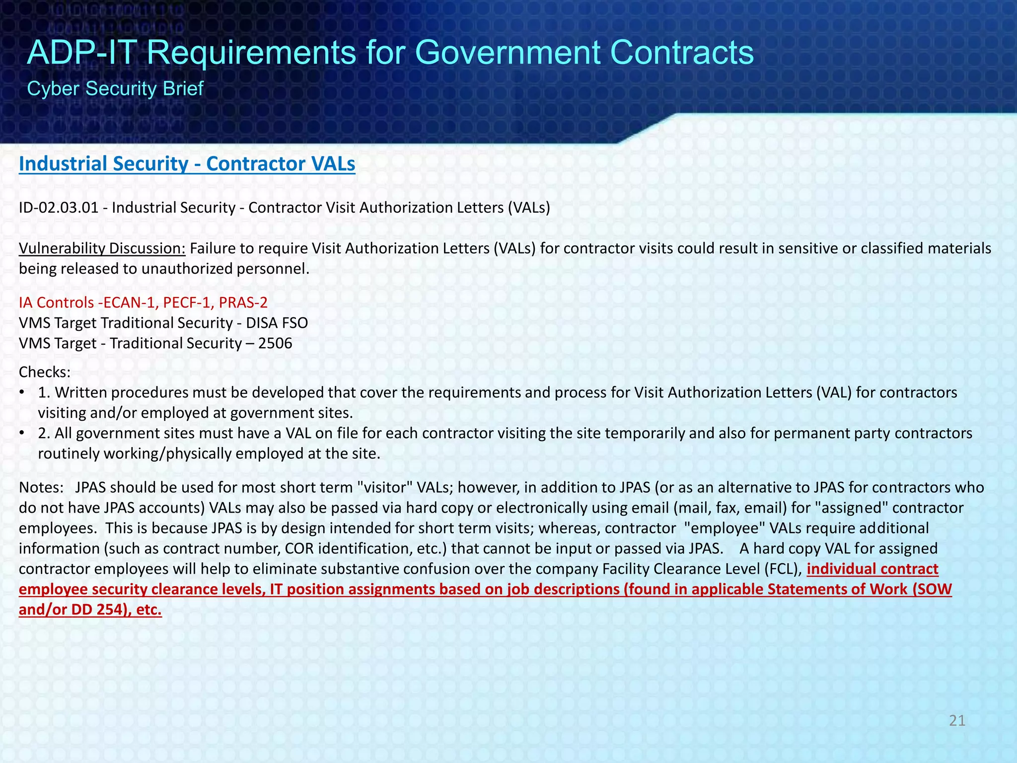 Industrial Security - Contractor VALs
ID-02.03.01 - Industrial Security - Contractor Visit Authorization Letters (VALs)
Vulnerability Discussion: Failure to require Visit Authorization Letters (VALs) for contractor visits could result in sensitive or classified materials
being released to unauthorized personnel.
IA Controls -ECAN-1, PECF-1, PRAS-2
VMS Target Traditional Security - DISA FSO
VMS Target - Traditional Security – 2506
Checks:
• 1. Written procedures must be developed that cover the requirements and process for Visit Authorization Letters (VAL) for contractors
visiting and/or employed at government sites.
• 2. All government sites must have a VAL on file for each contractor visiting the site temporarily and also for permanent party contractors
routinely working/physically employed at the site.
Notes: JPAS should be used for most short term "visitor" VALs; however, in addition to JPAS (or as an alternative to JPAS for contractors who
do not have JPAS accounts) VALs may also be passed via hard copy or electronically using email (mail, fax, email) for "assigned" contractor
employees. This is because JPAS is by design intended for short term visits; whereas, contractor "employee" VALs require additional
information (such as contract number, COR identification, etc.) that cannot be input or passed via JPAS. A hard copy VAL for assigned
contractor employees will help to eliminate substantive confusion over the company Facility Clearance Level (FCL), individual contract
employee security clearance levels, IT position assignments based on job descriptions (found in applicable Statements of Work (SOW
and/or DD 254), etc.
ADP-IT Requirements for Government Contracts
Cyber Security Brief
21
 