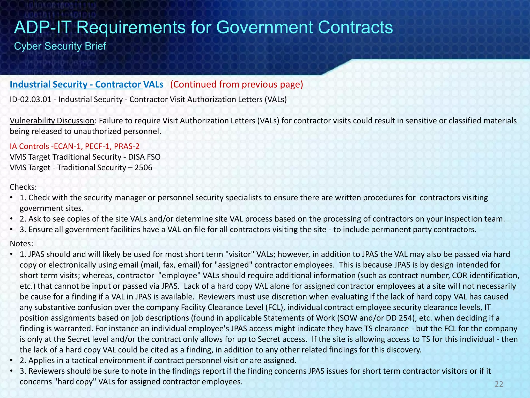 Industrial Security - Contractor VALs (Continued from previous page)
ID-02.03.01 - Industrial Security - Contractor Visit Authorization Letters (VALs)
Vulnerability Discussion: Failure to require Visit Authorization Letters (VALs) for contractor visits could result in sensitive or classified materials
being released to unauthorized personnel.
IA Controls -ECAN-1, PECF-1, PRAS-2
VMS Target Traditional Security - DISA FSO
VMS Target - Traditional Security – 2506
Checks:
• 1. Check with the security manager or personnel security specialists to ensure there are written procedures for contractors visiting
government sites.
• 2. Ask to see copies of the site VALs and/or determine site VAL process based on the processing of contractors on your inspection team.
• 3. Ensure all government facilities have a VAL on file for all contractors visiting the site - to include permanent party contractors.
Notes:
• 1. JPAS should and will likely be used for most short term "visitor" VALs; however, in addition to JPAS the VAL may also be passed via hard
copy or electronically using email (mail, fax, email) for "assigned" contractor employees. This is because JPAS is by design intended for
short term visits; whereas, contractor "employee" VALs should require additional information (such as contract number, COR identification,
etc.) that cannot be input or passed via JPAS. Lack of a hard copy VAL alone for assigned contractor employees at a site will not necessarily
be cause for a finding if a VAL in JPAS is available. Reviewers must use discretion when evaluating if the lack of hard copy VAL has caused
any substantive confusion over the company Facility Clearance Level (FCL), individual contract employee security clearance levels, IT
position assignments based on job descriptions (found in applicable Statements of Work (SOW and/or DD 254), etc. when deciding if a
finding is warranted. For instance an individual employee's JPAS access might indicate they have TS clearance - but the FCL for the company
is only at the Secret level and/or the contract only allows for up to Secret access. If the site is allowing access to TS for this individual - then
the lack of a hard copy VAL could be cited as a finding, in addition to any other related findings for this discovery.
• 2. Applies in a tactical environment if contract personnel visit or are assigned.
• 3. Reviewers should be sure to note in the findings report if the finding concerns JPAS issues for short term contractor visitors or if it
concerns "hard copy" VALs for assigned contractor employees.
ADP-IT Requirements for Government Contracts
Cyber Security Brief
22
 