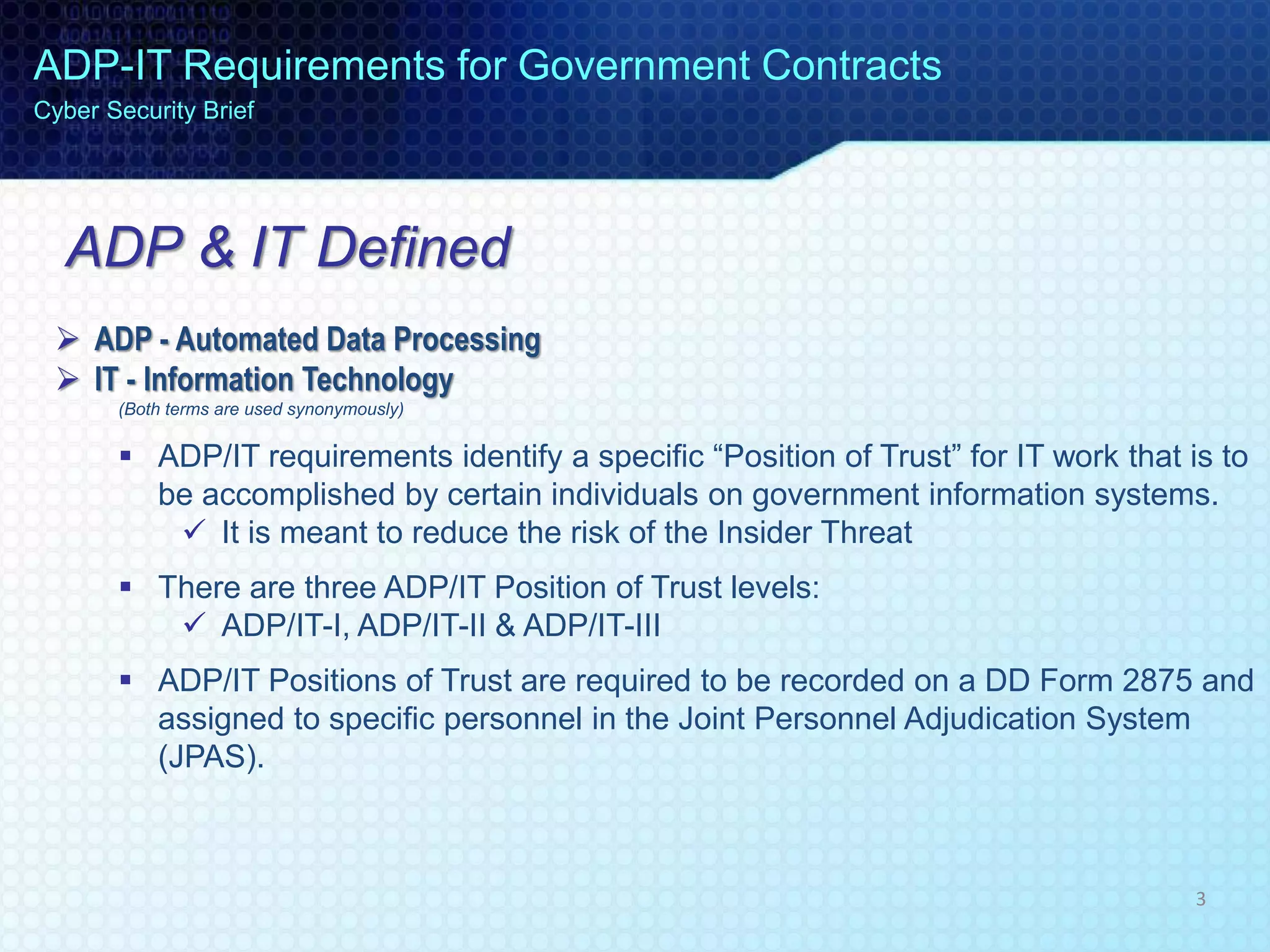 ADP & IT Defined
 ADP - Automated Data Processing
 IT - Information Technology
(Both terms are used synonymously)
 ADP/IT requirements identify a specific “Position of Trust” for IT work that is to
be accomplished by certain individuals on government information systems.
 It is meant to reduce the risk of the Insider Threat
 There are three ADP/IT Position of Trust levels:
 ADP/IT-I, ADP/IT-II & ADP/IT-III
 ADP/IT Positions of Trust are required to be recorded on a DD Form 2875 and
assigned to specific personnel in the Joint Personnel Adjudication System
(JPAS).
ADP-IT Requirements for Government Contracts
Cyber Security Brief
3
 