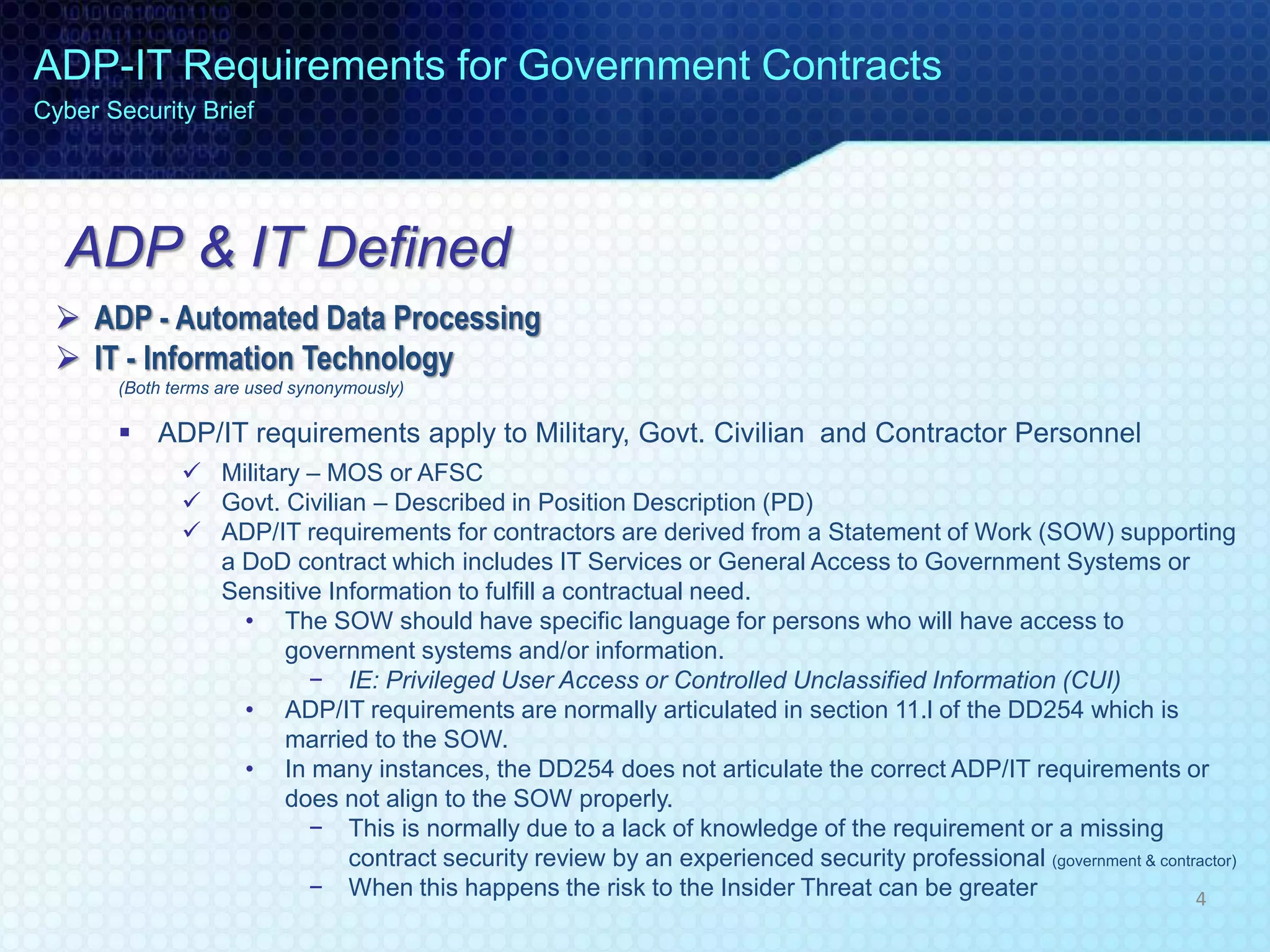 ADP & IT Defined
 ADP - Automated Data Processing
 IT - Information Technology
(Both terms are used synonymously)
 ADP/IT requirements apply to Military, Govt. Civilian and Contractor Personnel
 Military – MOS or AFSC
 Govt. Civilian – Described in Position Description (PD)
 ADP/IT requirements for contractors are derived from a Statement of Work (SOW) supporting
a DoD contract which includes IT Services or General Access to Government Systems or
Sensitive Information to fulfill a contractual need.
• The SOW should have specific language for persons who will have access to
government systems and/or information.
− IE: Privileged User Access or Controlled Unclassified Information (CUI)
• ADP/IT requirements are normally articulated in section 11.l of the DD254 which is
married to the SOW.
• In many instances, the DD254 does not articulate the correct ADP/IT requirements or
does not align to the SOW properly.
− This is normally due to a lack of knowledge of the requirement or a missing
contract security review by an experienced security professional (government & contractor)
− When this happens the risk to the Insider Threat can be greater
ADP-IT Requirements for Government Contracts
Cyber Security Brief
4
 