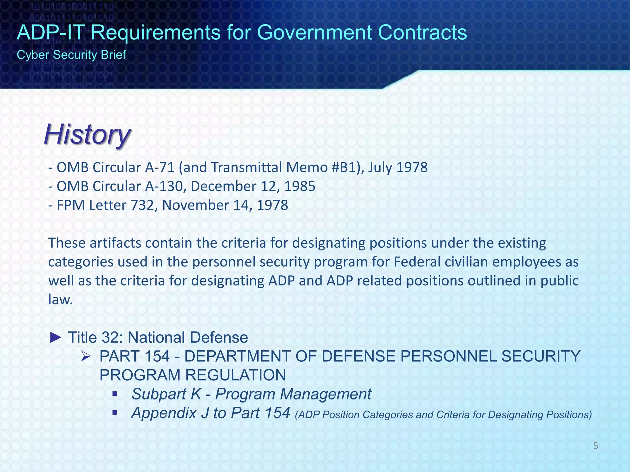 History
- OMB Circular A-71 (and Transmittal Memo #B1), July 1978
- OMB Circular A-130, December 12, 1985
- FPM Letter 732, November 14, 1978
These artifacts contain the criteria for designating positions under the existing
categories used in the personnel security program for Federal civilian employees as
well as the criteria for designating ADP and ADP related positions outlined in public
law.
► Title 32: National Defense
 PART 154 - DEPARTMENT OF DEFENSE PERSONNEL SECURITY
PROGRAM REGULATION
 Subpart K - Program Management
 Appendix J to Part 154 (ADP Position Categories and Criteria for Designating Positions)
ADP-IT Requirements for Government Contracts
Cyber Security Brief
5
 