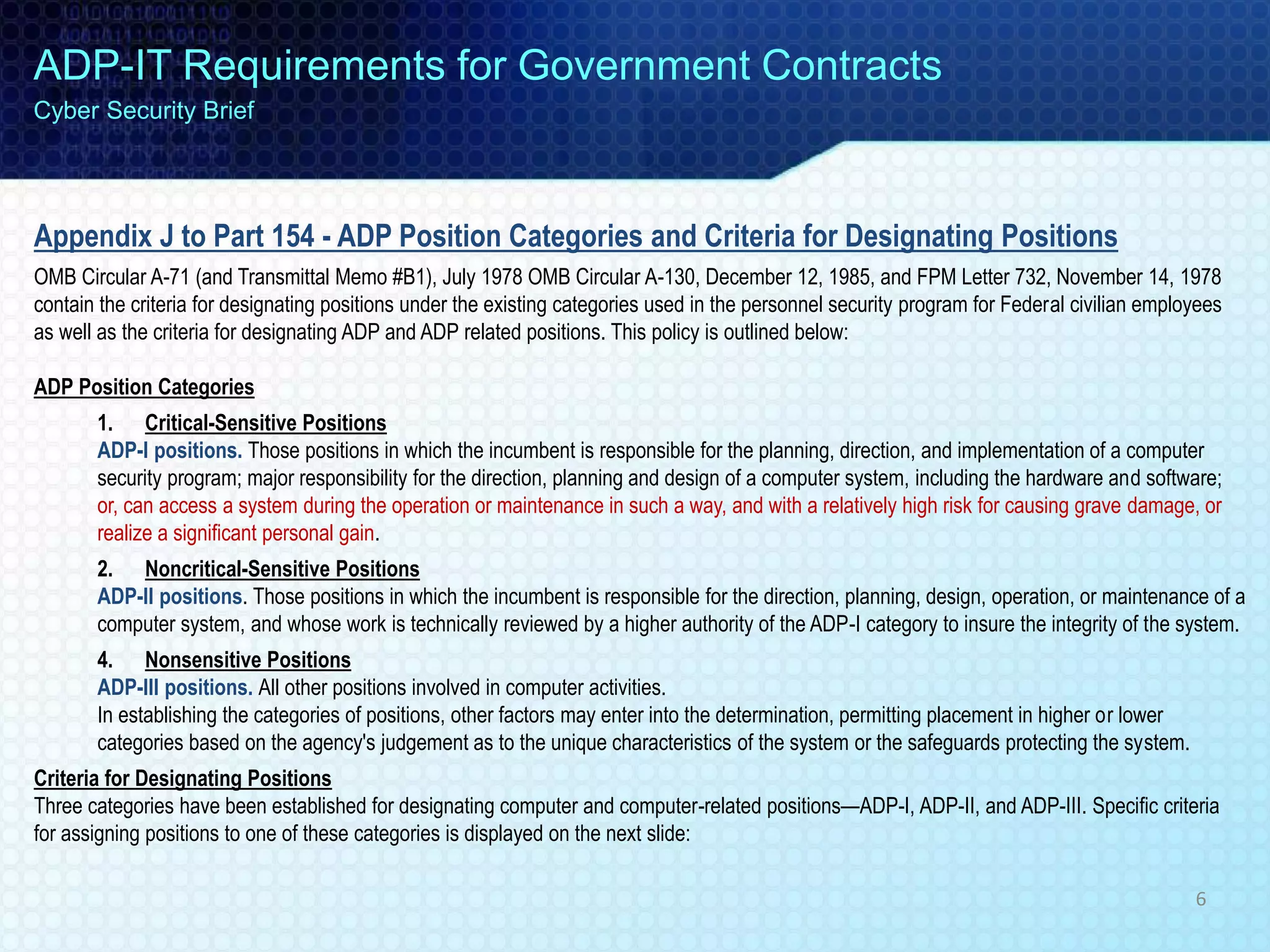Appendix J to Part 154 - ADP Position Categories and Criteria for Designating Positions
OMB Circular A-71 (and Transmittal Memo #B1), July 1978 OMB Circular A-130, December 12, 1985, and FPM Letter 732, November 14, 1978
contain the criteria for designating positions under the existing categories used in the personnel security program for Federal civilian employees
as well as the criteria for designating ADP and ADP related positions. This policy is outlined below:
ADP Position Categories
1. Critical-Sensitive Positions
ADP-I positions. Those positions in which the incumbent is responsible for the planning, direction, and implementation of a computer
security program; major responsibility for the direction, planning and design of a computer system, including the hardware and software;
or, can access a system during the operation or maintenance in such a way, and with a relatively high risk for causing grave damage, or
realize a significant personal gain.
2. Noncritical-Sensitive Positions
ADP-II positions. Those positions in which the incumbent is responsible for the direction, planning, design, operation, or maintenance of a
computer system, and whose work is technically reviewed by a higher authority of the ADP-I category to insure the integrity of the system.
4. Nonsensitive Positions
ADP-III positions. All other positions involved in computer activities.
In establishing the categories of positions, other factors may enter into the determination, permitting placement in higher or lower
categories based on the agency's judgement as to the unique characteristics of the system or the safeguards protecting the system.
Criteria for Designating Positions
Three categories have been established for designating computer and computer-related positions—ADP-I, ADP-II, and ADP-III. Specific criteria
for assigning positions to one of these categories is displayed on the next slide:
ADP-IT Requirements for Government Contracts
Cyber Security Brief
6
 