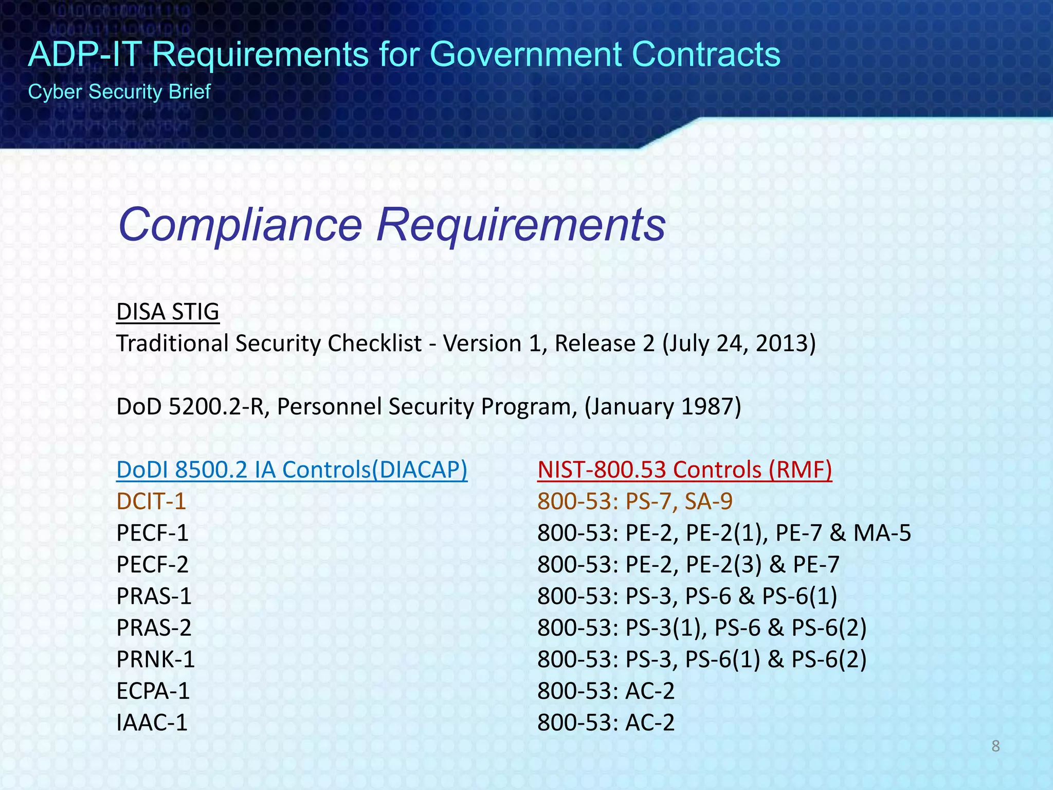 Compliance Requirements
DISA STIG
Traditional Security Checklist - Version 1, Release 2 (July 24, 2013)
DoD 5200.2-R, Personnel Security Program, (January 1987)
DoDI 8500.2 IA Controls(DIACAP) NIST-800.53 Controls (RMF)
DCIT-1 800-53: PS-7, SA-9
PECF-1 800-53: PE-2, PE-2(1), PE-7 & MA-5
PECF-2 800-53: PE-2, PE-2(3) & PE-7
PRAS-1 800-53: PS-3, PS-6 & PS-6(1)
PRAS-2 800-53: PS-3(1), PS-6 & PS-6(2)
PRNK-1 800-53: PS-3, PS-6(1) & PS-6(2)
ECPA-1 800-53: AC-2
IAAC-1 800-53: AC-2
ADP-IT Requirements for Government Contracts
Cyber Security Brief
8
 