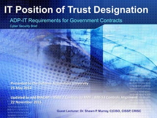 Guest Lecturer: Dr. Shawn P. Murray, C|CISO, CISSP, CRISC
IT Position of Trust Designation
ADP-IT Requirements for Government Contracts
Cyber Security Brief
Presented to the Defense Acquisition University
23 May 2013
Updated to add DIACAP – 8500.2 Controls to RMF - 800-53 Controls Alignment
22 November 2015
 