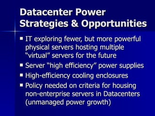 Datacenter Power Strategies & Opportunities IT exploring fewer, but more powerful physical servers hosting multiple “virtual” servers for the future Server “high efficiency” power supplies High-efficiency cooling enclosures Policy needed on criteria for housing non-enterprise servers in Datacenters (unmanaged power growth) 