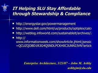 IT Helping SLU Stay Affordable through Stewardship & Compliance http://energystar.gov/powermanagement http://www.dell.com/html/us/products/optiplex/calculator/index.html http://weblog.infoworld.com/sustainableit/archives/2007/03/ceo_group_makes.html http:// www.informationweek.com/showArticle.jhtml;jsessionid =QCUZQOBD1R3G4QSNDLPCKH0CJUNN2JVN?articleID=197801530&queryText=green Enterprise Architecture, 3/23/07 – John M. Ashby [email_address] 