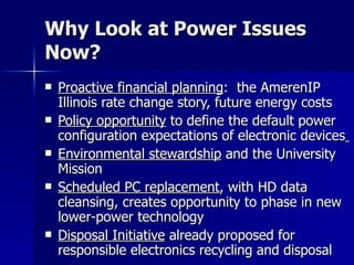 Why Look at Power Issues Now? Proactive financial planning :  the AmerenIP Illinois rate change story, future energy costs Policy opportunity  to define the default power configuration expectations of electronic devices   Environmental stewardship  and the University Mission Scheduled PC replacement , with HD data cleansing, creates opportunity to phase in new lower-power technology Disposal Initiative  already proposed for responsible electronics recycling and disposal 