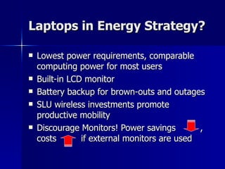 Laptops in Energy Strategy? Lowest power requirements, comparable computing power for most users Built-in LCD monitor  Battery backup for brown-outs and outages SLU wireless investments promote productive mobility Discourage Monitors! Power savings  , costs  if external monitors are used 