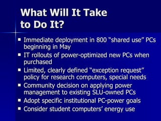 What Will It Take  to Do It? Immediate deployment in 800 “shared use” PCs beginning in May IT rollouts of power-optimized new PCs when purchased Limited, clearly defined “exception request” policy for research computers, special needs Community decision on applying power management to existing SLU-owned PCs Adopt specific institutional PC-power goals Consider student computers’ energy use 