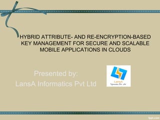 HYBRID ATTRIBUTE- AND RE-ENCRYPTION-BASED 
KEY MANAGEMENT FOR SECURE AND SCALABLE 
MOBILE APPLICATIONS IN CLOUDS 
Presented by: 
LansA Informatics Pvt Ltd 
 