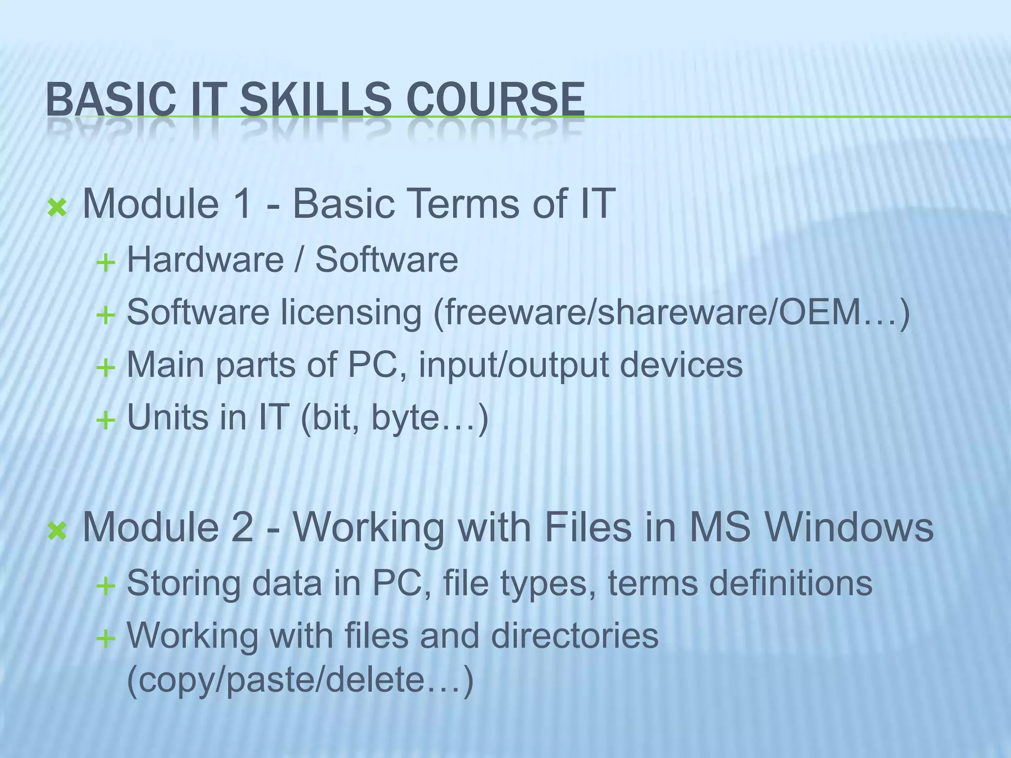 BASIC IT SKILLS COURSE
Module 1 - Basic Terms of IT
Hardware / Software
Software licensing (freeware/shareware/OEM…)
Main parts of PC, input/output devices
Units in IT (bit, byte…)
Module 2 - Working with Files in MS Windows
Storing data in PC, file types, terms definitions
Working with files and directories
(copy/paste/delete…)