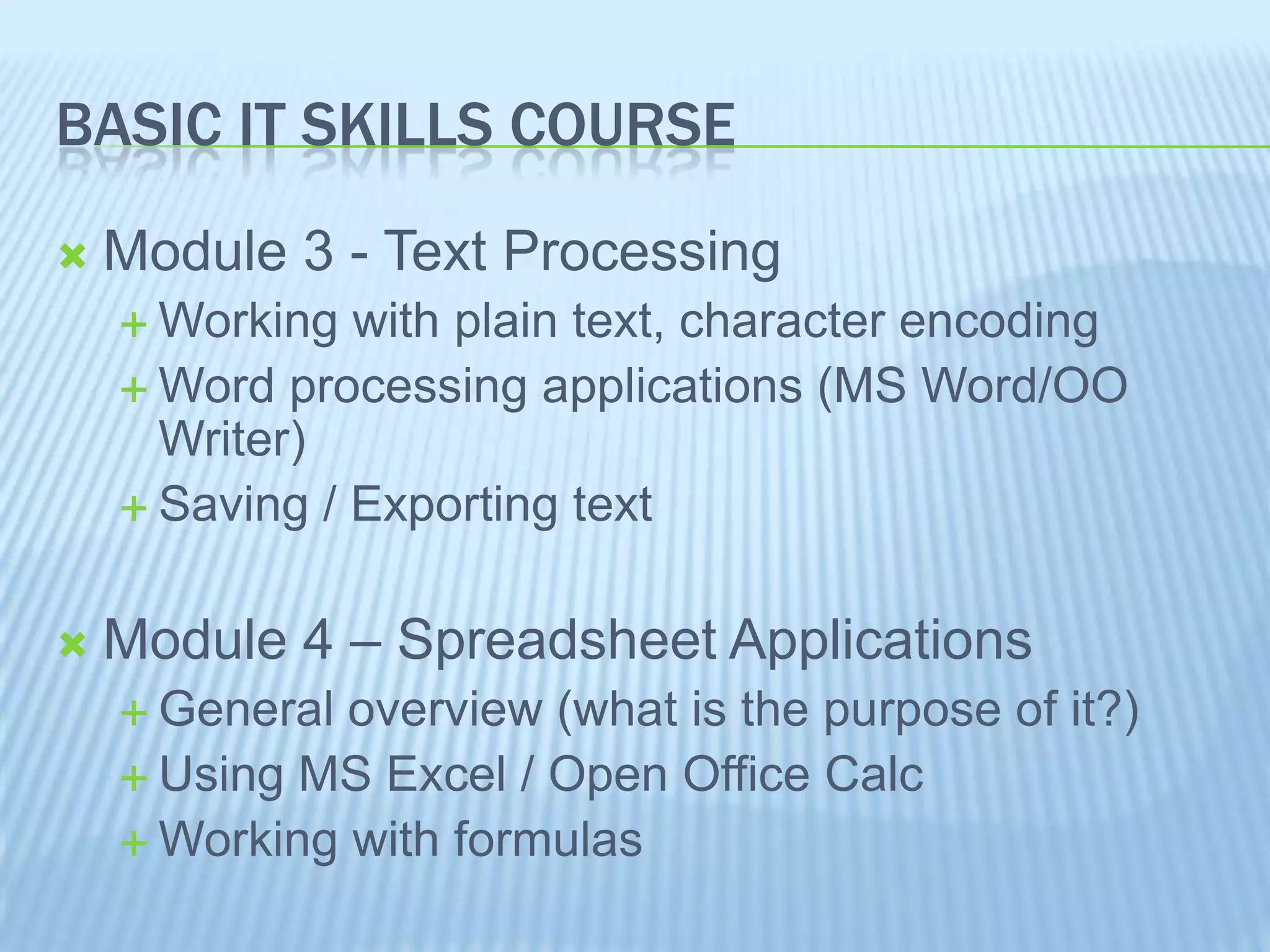 BASIC IT SKILLS COURSE
Module 3 - Text Processing
Working with plain text, character encoding
Word processing applications (MS Word/OO
Writer)
Saving / Exporting text
Module 4 – Spreadsheet Applications
General overview (what is the purpose of it?)
Using MS Excel / Open Office Calc
Working with formulas