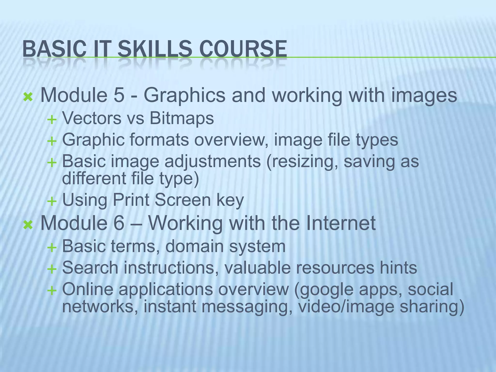 BASIC IT SKILLS COURSE
Module 5 - Graphics and working with images
Vectors vs Bitmaps
Graphic formats overview, image file types
Basic image adjustments (resizing, saving as
different file type)
Using Print Screen key
Module 6 – Working with the Internet
Basic terms, domain system
Search instructions, valuable resources hints
Online applications overview (google apps, social
networks, instant messaging, video/image sharing)