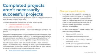 Info-Tech Research Group | 102
Change Impact Analysis
Completed projects
aren’t necessarily
successful projects
The constraints that drive project management (time, scope, and budget) are insufficient for
driving the overall success of project efforts.
For instance, a project may come in on time, on budget, and in scope, but…
• …if users and stakeholders fail to adopt…
• …and the intended benefits are not achieved...
…then that “successful project” represents a massive waste of the organization’s time and
resources.
Organizational change management (OCM) is a supplement to project management that is
needed to ensure the intended value is realized. It is the practice through which the PMO or
other body can improve user adoption rates and maximize project benefits. Without it, IT
might finish the project but the business might fail to recognize the intended benefits.
Start with next step and refer to Info-Tech research on OCM for a deeper dive. Impact
analysis is the cornerstone of any OCM strategy. By shining a light on considerations that
might have otherwise escaped project planners and decision makers, an impact analysis is
an essential component to change management and project success.
• Master Organizational Change Management Practices
1. It is important to establish a process for
analyzing how the change of your PMO
roadmap processes will impact different
areas of the business and how to manage
these impacts. Analyze change impacts
across multiple dimensions to ensure
nothing is overlooked.
2. A thorough analysis of change impacts will
help the PMO processes:
• Bypass avoidable problems.
• Remove non-fixed barriers to success.
• Acknowledge and minimize the impacts of
unavoidable barriers.
• Identify and leverage potential benefits.
• Measure the success of the change.
 
