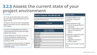 Info-Tech Research Group | 104
3.2.3 Assess the current state of your
project environment
15 minutes
The “2. Set Up” tab of the Impact Tool is where
you enter project-specific data pertaining to the
change initiative.
The inputs on this tab are used to auto-populate
fields and drop-down menus on subsequent tabs
of the analysis.
Document the stakeholders (by individual or
group) associated with the project who will be
subject to the impacts.
You are allowed up to 15 entries. Try to make
this list comprehensive. Missing any key
stakeholders will threaten the value of this
activity as a whole.
If you find that you have more than 15 individual
stakeholders, you can group individuals into
stakeholder groups.
Keep in mind…
An impact analysis is not a
stakeholder management
exercise.
Impact assessments cover:
• How the change will affect the
organization.
• How individual impacts might
influence the likelihood of
adoption.
Stakeholder management covers:
• Resistance/objections
handling.
• Engagement strategies to
promote adoption.
We will cover the latter in the next
step.
 