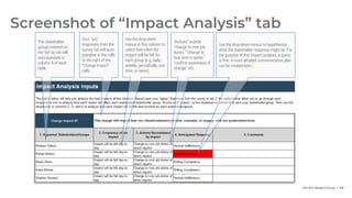 Info-Tech Research Group | 108
Screenshot of “Impact Analysis” tab
The stakeholder
groups entered on
the Set Up tab will
auto-populate in
column B of each
table.
Your “yes”
responses from the
survey tab will auto-
populate in the cells
to the right of the
“Change Impact”
cells.
Use the drop-down
menus in this column to
select how often the
impact will be felt for
each group (e.g. daily,
weekly, periodically, one
time, or never).
“Actions” include
“change to core job
duties,” “change to
how time is spent,”
“confirm awareness of
change,” etc.
Use the drop-down menus to hypothesize
what the stakeholder response might be. For
the purpose of this impact analysis, a guess
is fine. A more detailed communication plan
can be created later.
 