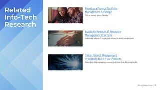 Info-Tech Research Group | 115
Develop a Project Portfolio
Management Strategy
Establish Realistic IT Resource
Management Practices
Tailor Project Management
Processes to Fit Your Projects
Related
Info-Tech
Research
Time is money; spend it wisely.
Holistically balance IT supply and demand to avoid overallocation.
Spend less time managing processes and more time delivering results.
 