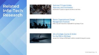 Info-Tech Research Group | 116
Optimize IT Project Intake,
Approval, and Prioritization
Master Organizational Change
Management Practices
Set a Strategic Course of Action
for the PMO in 100 Days
Related
Info-Tech
Research
Decide which IT projects to approve and when to start them.
PMOs, if you don’t know who is responsible for org change, it’s you.
Use your first 100 days as PMO leader to define a mandate for long-term success.
 