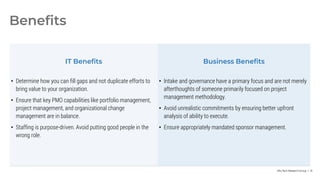 Info-Tech Research Group | 14
Benefits
IT Benefits Business Benefits
• Determine how you can fill gaps and not duplicate efforts to
bring value to your organization.
• Ensure that key PMO capabilities like portfolio management,
project management, and organizational change
management are in balance.
• Staffing is purpose-driven. Avoid putting good people in the
wrong role.
• Intake and governance have a primary focus and are not merely
afterthoughts of someone primarily focused on project
management methodology.
• Avoid unrealistic commitments by ensuring better upfront
analysis of ability to execute.
• Ensure appropriately mandated sponsor management.
 