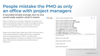 Info-Tech Research Group | 23
Info-Tech Research Group | 23
Info-Tech Research Group | 23
People mistake the PMO as only
an office with project managers
It sounded simple enough, but no one
could really explain what it meant.
PMOs are often born out of necessity or desperation. A traumatic event
happens, and leadership decides that it wouldn’t have happened had there
been a “Project Management Office.” The phrase itself is often quite
reassuring and offers the hope of some sort of sanity and order.
People may not really be able to explain what a PMO is, but they do have a
common understanding that it should solve all project management
issues. But simply prescribing the “PMO” as a remedy for every
organizational alignment is not going to be sufficient. There are different
types of PMOs and more importantly there are different types of
organizations.
Google and the Google logo are trademarks of Google LLC.
 
