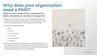 Info-Tech Research Group | 33
Info-Tech Research Group | 33
Info-Tech Research Group | 33
Why does your organization
need a PMO?
Observe the needs of your organization
before deciding on services to support it.
• Observe what is and what is not in place. Look for existing processes, tools, and
systems and evidence that they are being followed. You might already have some
pieces in place; the question becomes what to keep and what not to keep.
• What does your organization look like?
o Name
o Population
o Current Project Lifecycle
o IT Services Team
o # of Unique Applications
o Annual Budget
• Gather a list of potential areas for improvement where a PMO can add value. Once a
list is established, convert it to a prioritized queue of initiatives. A key item on your list
should be how projects go from beginning to end so you can understand the potential
issues and opportunities with your current project delivery.
 