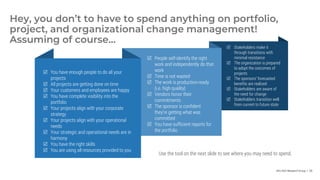 Info-Tech Research Group | 36
Hey, you don’t to have to spend anything on portfolio,
project, and organizational change management!
Assuming of course…
 You have enough people to do all your
projects
 All projects are getting done on time
 Your customers and employees are happy
 You have complete visibility into the
portfolio
 Your projects align with your corporate
strategy
 Your projects align with your operational
needs
 Your strategic and operational needs are in
harmony
 You have the right skills
 You are using all resources provided to you
 People self-identify the right
work and independently do that
work
 Time is not wasted
 The work is production-ready
(i.e. high quality)
 Vendors honor their
commitments
 The sponsor is confident
they’re getting what was
committed
 You have sufficient reports for
the portfolio
 Stakeholders make it
through transitions with
minimal resistance
 The organization is prepared
to adopt the outcomes of
projects
 The sponsors’ forecasted
benefits are realized
 Stakeholders are aware of
the need for change
 Stakeholders transition well
from current to future state
Use the tool on the next slide to see where you may need to spend.
 