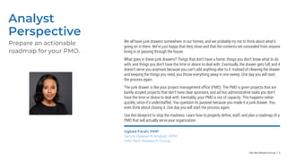 Info-Tech Research Group | 4
Analyst
Perspective
Prepare an actionable
roadmap for your PMO.
Ugbad Farah, PMP
Senior Research Analyst, PPM
Info-Tech Research Group
We all have junk drawers somewhere in our homes, and we probably try not to think about what’s
going on in there. We’re just happy that they close and that the contents are concealed from anyone
living in or passing through the house.
What goes in these junk drawers? Things that don’t have a home, things you don’t know what to do
with, and things you don’t have the time or desire to deal with. Eventually, the drawer gets full, and it
doesn’t serve you anymore because you can’t add anything else to it. Instead of cleaning the drawer
and keeping the things you need, you throw everything away in one sweep. One day you will start
the process again.
The junk drawer is like your project management office (PMO). The PMO is given projects that are
barely scoped, projects that don’t have clear sponsors, and ad hoc administrative tasks you don’t
have the time or desire to deal with. Inevitably, your PMO is out of capacity. This happens rather
quickly, since it’s understaffed. You question its purpose because you made it a junk drawer. You
even think about closing it. One day you will start the process again.
Use this blueprint to stop the madness. Learn how to properly define, staff, and plan a roadmap of a
PMO that will actually serve your organization.
 