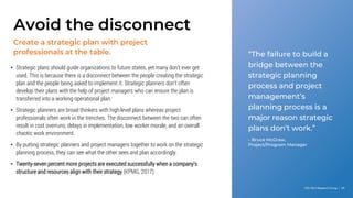 Info-Tech Research Group | 45
Create a strategic plan with project
professionals at the table.
Avoid the disconnect
“The failure to build a
bridge between the
strategic planning
process and project
management’s
planning process is a
major reason strategic
plans don’t work.”
– Bruce McGraw,
Project/Program Manager
• Strategic plans should guide organizations to future states, yet many don’t ever get
used. This is because there is a disconnect between the people creating the strategic
plan and the people being asked to implement it. Strategic planners don’t often
develop their plans with the help of project managers who can ensure the plan is
transferred into a working operational plan.
• Strategic planners are broad thinkers with high-level plans whereas project
professionals often work in the trenches. The disconnect between the two can often
result in cost overruns, delays in implementation, low worker morale, and an overall
chaotic work environment.
• By putting strategic planners and project managers together to work on the strategic
planning process, they can see what the other sees and plan accordingly.
• Twenty-seven percent more projects are executed successfully when a company’s
structure and resources align with their strategy (KPMG, 2017).
 
