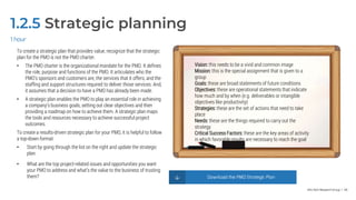 Info-Tech Research Group | 46
1.2.5 Strategic planning
To create a strategic plan that provides value, recognize that the strategic
plan for the PMO is not the PMO charter.
• The PMO charter is the organizational mandate for the PMO. It defines
the role, purpose and functions of the PMO. It articulates who the
PMO's sponsors and customers are, the services that it offers, and the
staffing and support structures required to deliver those services. And,
it assumes that a decision to have a PMO has already been made.
• A strategic plan enables the PMO to play an essential role in achieving
a company’s business goals, setting out clear objectives and then
providing a roadmap on how to achieve them. A strategic plan maps
the tools and resources necessary to achieve successful project
outcomes.
To create a results-driven strategic plan for your PMO, it is helpful to follow
a top-down format:
• Start by going through the list on the right and update the strategic
plan.
• What are the top project-related issues and opportunities you want
your PMO to address and what’s the value to the business of trusting
them?
1 hour
Vision: this needs to be a vivid and common image
Mission: this is the special assignment that is given to a
group
Goals: these are broad statements of future conditions
Objectives: these are operational statements that indicate
how much and by when (e.g. deliverables or intangible
objectives like productivity)
Strategies: these are the set of actions that need to take
place
Needs: these are the things required to carry out the
strategy
Critical Success Factors: these are the key areas of activity
in which favorable results are necessary to reach the goal
Download the PMO Strategic Plan
 