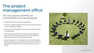 Info-Tech Research Group | 56
Info-Tech Research Group | 56
Info-Tech Research Group | 56
The project
management office
The vast majority of PMOs are
understaffed and underequipped.
• They are often born out of necessity or desperation.
• They have no long-terms goals; they tend to go from year to year trying
to meet the organization’s needs.
• They don’t have clear mandates, so it is difficult to determine how they
are providing value.
• Over time (and sometimes even from day one), project management
offices find that other tasks fall into their area of responsibility. This
often happens when the work has nowhere else to go.
• Resource management is the challenge, both in terms of being able to
allocate skilled resources to projects and within the PMO itself. Staffing
gaps within the PMO are often met by individuals wearing more than
one hat.
 