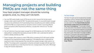 Info-Tech Research Group | 69
Info-Tech Research Group | 69
Info-Tech Research Group | 69
Managing projects and building
PMOs are not the same thing
The Peter Principle
The Peter Principle was first introduced by Canadian
sociologist Laurence Johnston Peter describing the
pitfalls of bureaucratic organizations. The original
principle states that "in a hierarchically structured
administration, people tend to be promoted up to
their level of incompetence.” The principle is based
on the observation that whenever someone succeeds
at their job, the organizational response is to promote
them, thus people will continue to be promoted until
they reach a point where they’re no longer excelling
at their job. At that point, they would no longer be
promoted. Followed to its logical conclusion,
organizations will continue to take successful people
and rotate them to new positions until they are no
longer effective.
Your best project manager should be running
projects, and, no, they can’t do both.
• Your new PMO needs a leader to get it off the ground, but don’t assume that the best project
manager is best suited to build the PMO. The goal-oriented passion of a successful project manager
may prove to be antithetical to the forward-looking finesse and political acumen needed to develop
and staff the PMO as an organizational unit. Avoid the common mistake of promoting effective
people into positions where they become ineffective, a concept often referred to as “The Peter
Principle.”
• You can’t determine if your best project manager fits the PMO leadership role if the PMO’s role isn’t
clearly defined. Carefully define and clearly articulate the PMO’s role to understand the skill set
needed to develop and lead your PMO.
• Project managers often propose to create a PMO without considering the fit with project portfolio
management and organizational change management. If the leadership doesn’t understand the
magnitude of what is being requested, they may well think a project manager is best suited to run
the PMO. The prestige and/or compensation is attractive, but project managers will often spin their
wheels and naturally focus on what they know how to do: manage projects. Start with a PMO design
to align with business expectations.
 