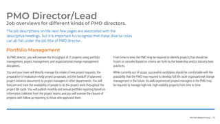 Info-Tech Research Group | 70
Job overviews for different kinds of PMO directors.
The job descriptions on the next few pages are associated with the
descriptive headings, but it is important to recognize that these diverse roles
can all fall under the job title of PMO director.
PMO Director/Lead
As PMO director, you will oversee the throughput of IT projects using portfolio
management, project management, and organizational change management
disciplines.
You and your team will directly manage the intake of new project requests, the
preparation of evaluation-ready project proposals, and the handoff of approved
project initiation documents to project managers in other departments. You will
forecast and track the availability of people to do the project work throughout the
project life cycle. You will publish monthly and annual portfolio reporting based on
information collected from the project teams, and you will oversee the closure of
projects with follow-up reporting to those who approved them.
From time to time, the PMO may be required to identify projects that should be
frozen or canceled based on criteria set forth by the leadership and/or industry best
practices.
While currently out of scope, successful candidates should be comfortable with the
possibility that the PMO may required to develop full life cycle organizational change
management in the future. As well, experienced project managers in the PMO may
be required to manage high-risk, high-visibility projects from time to time.
Portfolio Management
 