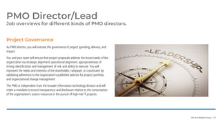 Info-Tech Research Group | 72
Job overviews for different kinds of PMO directors.
PMO Director/Lead
As PMO director, you will oversee the governance of project spending, delivery, and
impact.
You and your team will ensure that project proposals address the broad needs of the
organization via strategic alignment, operational alignment, appropriateness of
timing, identification and management of risk, and ability to execute. You will
represent the needs and interests of the shareholder, ratepayer, or constituent by
validating adherence to the organization’s published policies for project, portfolio,
and organizational change management.
The PMO is independent from the broader information technology division and will
retain a mandate to ensure transparency and disclosure relative to the consumption
of the organization’s scarce resources in the pursuit of high-risk IT projects.
Project Governance
 