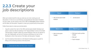 Info-Tech Research Group | 74
2.2.3 Create your
job descriptions
When you’ve determined the roles you need, you can start creating your job
descriptions. If none of our out-of-the-box, pre-populated job description templates
suit your needs, use the results of Info-Tech’s PMO Job Description Builder Workbook
and the Blank Job Description Template to create your purpose-built job description.
Follow these steps to create your job description:
1. Copy the content from tab 4 of the PMO Job Description Builder Workbook and
paste it under the relevant headings in the “Responsibilities” section of the Blank
Job Description Template. Delete any unused headings if they are not relevant to
your role. Additionally, use the list of common certifications on tab 4 of the
Workbook to inform that section of the Blank Job Description Template.
2. Use the sample job descriptions on the blueprint landing page as a guide for
filling out the remaining sections of the document.
Download the Blank Job Description Template
Materials Participants
• Blank Job Description
Template
• PMO director and/or portfolio
manager
• PMO staff
• Project managers
Input Output
• PMO Job Description Builder
Workbook
• Job descriptions
 
