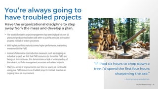 Info-Tech Research Group | 78
Info-Tech Research Group | 78
Info-Tech Research Group | 78
You’re always going to
have troubled projects
Have the organizational discipline to step
away from the mess and develop a plan.
• The world of modern project management has been in place for over 50
years and yet business leaders still seem to put the pressure on troubled
projects instead of broken processes.
• With higher portfolio maturity comes higher performance, warranting
investment in the PMO.
• Instead of alternative cost-reduction measures, such as stopping an
individual project, we find that PMO resources (or the entire PMO) are
being cut. In most cases, this demonstrates a lack of understanding of
the value of portfolio management processes and related impacts.
• Plan for a series of improvements over time so you’re not continually
using your PMO resources on troubled projects. Instead, maintain an
ongoing focus on improvement.
“If I had six hours to chop down a
tree, I’d spend the first four hours
sharpening the axe.”
– Anonymous woodsman
 