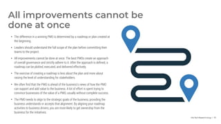 Info-Tech Research Group | 79
• The difference in a winning PMO is determined by a roadmap or plan created at
the beginning.
• Leaders should understand the full scope of the plan before committing their
teams to the project.
• All improvements cannot be done at once. The best PMOs create an approach
of overall governance and strictly adhere to it. After the approach is defined, a
roadmap can be plotted, executed, and delivered effectively.
• The exercise of creating a roadmap is less about the plan and more about
raising the level of understanding for stakeholders.
• We often find that the PMO is ahead of the business's views of how the PMO
can support and add value to the business. A lot of effort is spent trying to
convince businesses of the value of a PMO, usually without complete success.
• The PMO needs to align to the strategic goals of the business, providing the
business understands or accepts that alignment. By aligning your roadmap
activities to business drivers, you are more likely to get ownership from the
business for the initiatives.
All improvements cannot be
done at once
 