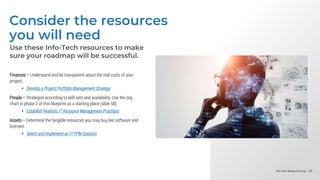 Info-Tech Research Group | 88
Info-Tech Research Group | 88
Info-Tech Research Group | 88
Consider the resources
you will need
Use these Info-Tech resources to make
sure your roadmap will be successful.
Finances – Understand and be transparent about the real costs of your
project.
• Develop a Project Portfolio Management Strategy
People – Strategize according to skill sets and availability. Use the org.
chart in phase 2 of this blueprint as a starting place (slide 58).
• Establish Realistic IT Resource Management Practices
Assets – Determine the tangible resources you may buy like software and
licenses.
• Select and Implement an IT PPM Solution
 