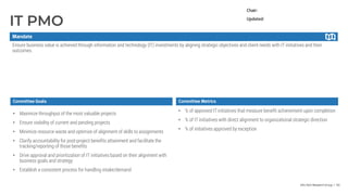 Info-Tech Research Group | 93
IT PMO
Committee Metrics
• Maximize throughput of the most valuable projects
• Ensure visibility of current and pending projects
• Minimize resource waste and optimize of alignment of skills to assignments
• Clarify accountability for post-project benefits attainment and facilitate the
tracking/reporting of those benefits
• Drive approval and prioritization of IT initiatives based on their alignment with
business goals and strategy
• Establish a consistent process for handling intake/demand
• % of approved IT initiatives that measure benefit achievement upon completion
• % of IT initiatives with direct alignment to organizational strategic direction
• % of initiatives approved by exception
Ensure business value is achieved through information and technology (IT) investments by aligning strategic objectives and client needs with IT initiatives and their
outcomes.
Chair:
Updated:
Mandate
Committee Goals
 