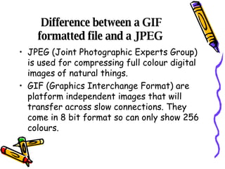 Difference between a GIF formatted file and a JPEG  JPEG (Joint Photographic Experts Group) is used for compressing full colour digital images of natural things. GIF (Graphics Interchange Format) are platform independent images that will transfer across slow connections. They come in 8 bit format so can only show 256 colours.  