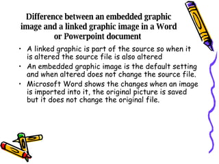 Difference between an embedded graphic image and a linked graphic image in a Word or Powerpoint document  A linked graphic is part of the source so when it is altered the source file is also altered An embedded graphic image is the default setting and when altered does not change the source file. Microsoft Word shows the changes when an image is imported into it, the original picture is saved but it does not change the original file. 